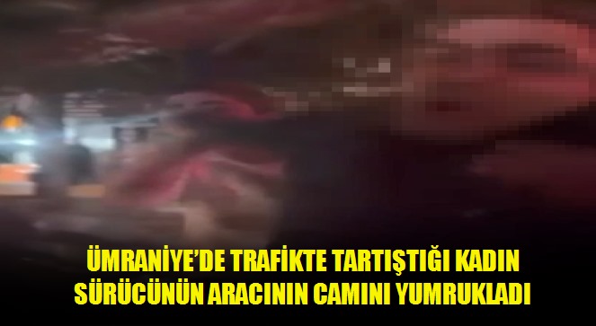 Ümraniye'de trafikte tartıştığı kadın sürücünün aracının camını yumrukladı