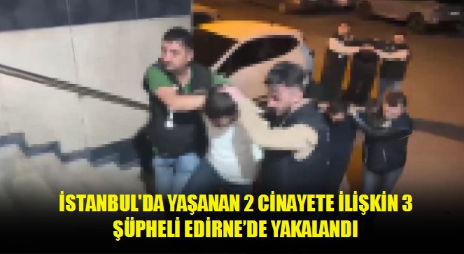 İstanbul'da yaşanan 2 cinayete ilişkin 3 şüpheli Edirne'de yakalandı